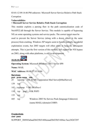 7|Page


03-01-12 09:14:46 PM unknown Microsoft Server Service Relative Path Stack
Corruption
Vulnerabilities
• Microsoft Server Service Relative Path Stack Corruption
This module exploits a parsing flaw in the path canonicalization code of
NetAPI32.dll through the Server Service. This module is capable of bypassing
NX on some operating systems and service packs. The correct target must be
used to prevent the Server Service (along with a dozen others in the same
process) from crashing. Windows XP targets seem to handle multiple successful
exploitation events, but 2003 targets will often crash or hang on subsequent
attempts. This is just the first version of this module, full support for NX bypass
on 2003, along with other platforms, is still in development.

10.10.10.5
Operating System: Microsoft Windows .NET Server SP0
Name: MAIL
MAC Address: 08:00:27:1f:1d:86
Services
port proto name     info
25     tcpsmtp 220 ACME Corporation Mail Server[hMailServer]
139    tcp
143    tcpimap * OK IMAPrev1
110    tcp   pop3 +OK POP3
135    tcp
445    tcp           Windows 2003 No Service Pack (language:Unknown)
                     (name:MAIL) (domain:CORP)




Credentials
user pass
SUPPORT_388945a0aad3b435b51404eeaad3b435b51404ee:5ace38267297
 