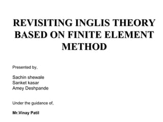 REVISITING INGLIS THEORY
BASED ON FINITE ELEMENT
         METHOD
Presented by,

Sachin shewale
Sanket kasar
Amey Deshpande


Under the guidance of,

Mr.Vinay Patil
 