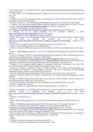 xxxii
      Pew research center, (2010) generation 2010, en ligne :http://pewinternet.org/Reports/2010/Generations-2010.aspx
consulté le 18/3/2011
xxxiii
        Tulgan, B & al. , (2001), Managing generation Y: global citizens born in the late seventies and early eighties, HRD
Press, p.13.
xxxiv
       Idem
xxxv
       Vasilescu, R., (2011), The Romanian generation Y, preparing today’s stuednts for tomorrow’s job market, Annals of
Spiru Haret University, Economic Series.
xxxvi
       Palfrey J. & Gasser U., (2008) Born digital, understanding the first generation of digital natives, Basic Books.
xxxvii
        Ewart,G., (2010) ,qu’on leur enseigne à pêcher, Journal de l’immersion / immersion Journal / Volume 32, Numéro
1, en ligne: http://acpi.ca/documents/printemps2010.pdf#page=21 consulté le 17 mars 2012
xxxviii
        Raines, C. & Armsparger, A., (2010) millenials at work,
en ligne http://www.generationsatwork.com/articles_millennials_at_work.php consulté le 23 février 2011
xxxix
           Oblinger      D.    &     J.,    (2005)    educating     the     net    generation,     Educause,      en    ligne:
http://www.educause.edu/educatingthenetgen consulté le 23 mars 2011
xl
     Howe, N & Straus, W., (2003) millenials go to college, AACRAO.
xli
      Wilson, M. & Gerber, L.E., (2008) How generational theory can improve teaching: strategies for working with the
Millenials,          current      in      teachning       and      learning,      vol.       1,       n°1,      en      ligne:
http://www.worcester.edu/Currents/Archives/Volume_1_Number_1/CurrentsV1N1WilsonP29.pdf consulté le 16
octobre 2011
xlii
      Lauzon, E, Are you ready for generation Z, Enterprise Innovation, april may 2010, p. 44.
xliii
      Zemke, R. & al., (2000)Generations at work, AMACOM, p.4.
xliv
      Pelton, L., & True, S. (2004), Teaching Business Ethics: Why Gen Y?, Marketing Education Review, 14(3), pp.63-
70.
xlv
      Eisner, S. (2005), Managing Generation Y. (cover story), SAM Advanced Management Journal (07497075), 70(4),
pp.4-15.
xlvi
      Laizé, C. & Pougnet, S. (2007), Un modèle de développement des compétences sociales et relationnelles des jeunes
d’aujourd’hui et managers de demain ?, Actes de l’ AGRH, Reims,
http://www.reims-ms.fr/agrh/docs/actes-agrh/pdf-des-actes/2007laize-pougnet082.pdf consulté le 14 juin 2011
xlvii
       Sullivan, P., & Heitmeyer, J. (2008), Looking at Gen Y Shopping Preferences and Intentions: Exploring the Role of
Experience and Apparel Involvement, International Journal of Consumer Studies, 32(3), pp.285-295.
xlviii
        Reddick, C.G. & Coggburn, (2008), Handbook of Employee Benefits and Administration, New York: CRC
Press/Taylor & Francis, Series “Public Administration and Public Policy”, JD Edit.
xlix
      Josiam, B., Crutsinger, C., Reynolds, J., Dotter, T., Thozhur, S., Baum, T., et al. (2009), An Empirical Study of the
Work Attitudes of Generation Y College Students in the USA: The Case of Hospitality and Merchandising
Undergraduate Majors, Journal of Services Research, 9(1), pp.5-30.
l
   Yeaton, K. (2008), Recruiting and Managing the 'Why?' Generation: Gen Y, CPA Journal, 78(4), pp.68-72.
li
    Erickson, T., Alsop, R., Nicholson, P., & Miller, J. (2009), Gen Y in the Workforce, Harvard Business Review, 87(2),
pp.43-49.
lii
     Twenge, J. M. (2006), Generation Me: Why Today's Young Americans Are More Confident, Assertive, Entitled - and
More Miserable than ever Before, New York: Free Press.
liii
     Aubert N. (ed.), (2004), L'individu hypermoderne, Sociologie Clinique, Ramonville Saint- Agne: Erès.
liv
     Pichault, F. & Pleyers,M, op.cit. p.4.
lv
     Strauss, W., & Howe, N., (2000), Milenial rising: the next great generation, Vintage Books.
lvi

lvii
      Wilson, M. & Gerber, L.E., (2008) How generational theory can improve teaching: strategies for working with the
Millenials,           current       in      teachning        and      learning,   vol.   1,      n°1,   en     ligne:
http://www.worcester.edu/Currents/Archives/Volume_1_Number_1/CurrentsV1N1WilsonP29.pdf consulté le 12 mai
2011
lviii
      Pichault, F. & Pleyers,M, op.cit.
lix
     idem
lx
    Eisner, S. (2005), Managing Generation Y. (cover story), SAM Advanced Management Journal, 70(4), pp.4-15.
lxi
     idem
lxii
      Yeaton, K. (2008), Recruiting and Managing the 'Why?' Generation: Gen Y, CPA Journal, 78(4), pp.68-72.
lxiii
      Pichault, F. & Pleyers,M, pour en finir avec la génératon Y, actes du colloque AGRH 2010, p.5.
en ligne http://www.reims-ms.fr/agrh/03-publications/01-actes-congres.html, consulté le 1 avril 2011
lxiv
      Reddick, C.G. & Coggburn, J.D. edit. (2008), Handbook of Employee Benefits and Administration, New York: CRC
Press/Taylor & Francis, Series “Public Administration and Public Policy”.
lxv
      Kim, H., Knight, D.K. & Crutsinger, C. (2009), Generation Y Employees' Retail Work Experience: The Mediating
Effect of Job Characteristics, Journal of Business Research, 62 :5, pp.548-556.
lxvi
      idem
lxvii
       ibidem
lxviii
        Laffont, P. Je hais les jeunes, théâtre l’Archipel, décembre 2011.
lxix
      Godin, S., (2010) Etes-vous indispensables?, Editions Diateino, p.296.
 