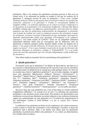 Génération Y : un nouveau public ? Mythe ou réalité ?




précédentes. Mais si les analyses des générations anciennes peuvent se faire avec un
certain recul, il est intéressant de prendre en compte le fait que les analyses de la
génération Y manquent souvent de mise en perspective. « Nous avons souligné
(Pichault & Pleyers 2010) les précautions dont il convenait d’entourer les résultats des
recherches consacrées à la génération Y. Comme le reconnaissent Reddick &
Coggburn (2008)i, « la recherche empirique sur les valeurs au travail, l’implication et
les motivations de la génération Y est actuellement insuffisante ». De leur côté, Kim et
al.(2009)ii, estiment que « les différences générationnelles, aussi bien dans les médias
populaires que dans les publications professionnelles du management, se présentent
sous la forme de résultats très variés et conduisent souvent à des stéréotypes en guise
de conclusions. La masse croissante d’information de type anecdotique concernant les
disparités générationnelles plaide pour davantage d’investigation et de validation
empirique ». Une étude récente du LENTICiii basée sur un échantillon réellement
représentatif démontre même plus de convergences que de différences entre les
générations et démonte quelques clichés, pourtant répétés comme des dogmes par la
presse. « “Les jeunes n'ont plus d'horaires. Ils bossent chez eux, seuls, et ont un autre
rapport au travail”. C'est ce que j'entendais souvent dire de la part de directeurs des
Ressources Humaines en entreprises, souligne F. Pichault(2010) iv. Il y a un mythe
autour des nouvelles générations que l'on croit plus indépendantes et plus mobiles que
les anciennes ».
    Nous allons analyser en premier lieu les caractéristiques de la génération Y.

    3. Quelle génération ?
    On pourrait croire que la génération Y est définie de façon précise, tant dans en ce
qui concerne sa dénomination que la période qu’elle concerne et que tous les chercheurs
s’accordent quant à la définition de ce concept qui a déjà quelques années. Or, force est
de constater que, hormis l’appellation génération Y qui est la plus répandue, on appelle
aussi cette génération: Babyboomer’s childrens v, Boomersvi, Echo-boomersvii, E-
Generationviii, Digital Nativesix, Digital generationx, Dotcomsxi, Facebook Generationxii,
Gen Yxiii, Génération 2001xiv, Génération accélérationxv, Génération Internetxvi,
Génération numériquexvii, Génération texto/SMSxviii, Génération WWWxix, Generation Y
not?xx, Génération Zappingxxi, i-Generationxxii, Millenialsxxiii, Net Generationxxiv,
Nextersxxv, Next great Generationxxvi, Nintendo Generationxxvii, Paradoxical
generationxxviii, Sunshine Generationxxix, Thumb generationxxx, et j’en oublie sans doute.
    Qu’est-ce donc que cette génération qui a reçu d’elle-même ou d’autres tellement
d’appellations différentes ? Ce concept a-t-il un sens ? La définition des générations
précédentes a été nettement moins controversée. Des tentatives de dénomination aussi
nombreuses ne peuvent que démontrer un certain embarras et une confusion certaine par
rapport aux caractéristiques de cette génération et à l’évolution des comportements et
des technologies. Comme le disait Boileau: « ce qui se conçoit bien s’énonce
clairement... ».
    La définition d’une génération est basée sur des expériences, des valeurs communes,
et donc comme la vitesse des événements et des technologies s’accélère, la durée des
génération tend à diminuer. Mais si les durées sont claires pour les générations
précédentes, la période pour définir cette génération Y est, comme ses dénominations,
très variable selon les auteurs:




                                                                                        3
 