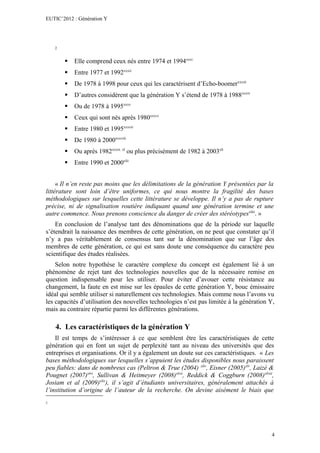 EUTIC’2012 : Génération Y




    2


           Elle comprend ceux nés entre 1974 et 1994xxxi
           Entre 1977 et 1992xxxii
           De 1978 à 1998 pour ceux qui les caractérisent d’Echo-boomerxxxiii
           D’autres considèrent que la génération Y s’étend de 1978 à 1988xxxiv
           Ou de 1978 à 1995xxxv
           Ceux qui sont nés après 1980xxxvi
           Entre 1980 et 1995xxxvii
           De 1980 à 2000xxxviii
           Ou après 1982xxxix xl ou plus précisément de 1982 à 2003xli
           Entre 1990 et 2000xlii


     « Il n’en reste pas moins que les délimitations de la génération Y présentées par la
littérature sont loin d’être uniformes, ce qui nous montre la fragilité des bases
méthodologiques sur lesquelles cette littérature se développe. Il n’y a pas de rupture
précise, ni de signalisation routière indiquant quand une génération termine et une
autre commence. Nous prenons conscience du danger de créer des stéréotypesxliii. »
    En conclusion de l’analyse tant des dénominations que de la période sur laquelle
s’étendrait la naissance des membres de cette génération, on ne peut que constater qu’il
n’y a pas véritablement de consensus tant sur la dénomination que sur l’âge des
membres de cette génération, ce qui est sans doute une conséquence du caractère peu
scientifique des études réalisées.
    Selon notre hypothèse le caractère complexe du concept est également lié à un
phénomène de rejet tant des technologies nouvelles que de la nécessaire remise en
question indispensable pour les utiliser. Pour éviter d’avouer cette résistance au
changement, la faute en est mise sur les épaules de cette génération Y, bouc émissaire
idéal qui semble utiliser si naturellement ces technologies. Mais comme nous l’avons vu
les capacités d’utilisation des nouvelles technologies n’est pas limitée à la génération Y,
mais au contraire répartie parmi les différentes générations.

    4. Les caractéristiques de la génération Y
    Il est temps de s’intéresser à ce que semblent être les caractéristiques de cette
génération qui en font un sujet de perplexité tant au niveau des universités que des
entreprises et organisations. Or il y a également un doute sur ces caractéristiques. « Les
bases méthodologiques sur lesquelles s’appuient les études disponibles nous paraissent
peu fiables: dans de nombreux cas (Peltron & True (2004) xliv, Eisner (2005)xlv, Laizé &
Pougnet (2007)xlvi, Sullivan & Heitmeyer (2008)xlvii, Reddick & Coggburn (2008)xlviii,
Josiam et al (2009)xlix), il s’agit d’étudiants universitaires, généralement attachés à
l’institution d’origine de l’auteur de la recherche. On devine aisément le biais que
2




                                                                                         4
 