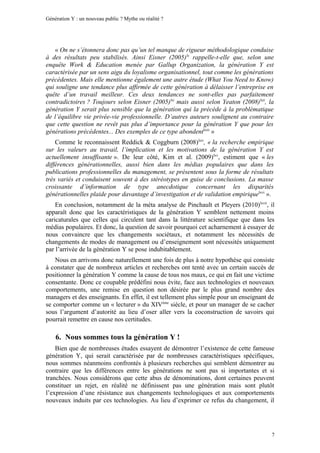 Génération Y : un nouveau public ? Mythe ou réalité ?




   « On ne s’étonnera donc pas qu’un tel manque de rigueur méthodologique conduise
à des résultats peu stabilisés. Ainsi Eisner (2005) lx rappelle-t-elle que, selon une
enquête Work & Education menée par Gallup Organization, la génération Y est
caractérisée par un sens aigu du loyalisme organisationnel, tout comme les générations
précédentes. Mais elle mentionne également une autre étude (What You Need to Know)
qui souligne une tendance plus affirmée de cette génération à délaisser l’entreprise en
quête d’un travail meilleur. Ces deux tendances ne sont-elles pas parfaitement
contradictoires ? Toujours selon Eisner (2005)lxi mais aussi selon Yeaton (2008)lxii, la
génération Y serait plus sensible que la génération qui la précède à la problématique
de l’équilibre vie privée-vie professionnelle. D’autres auteurs soulignent au contraire
que cette question ne revêt pas plus d’importance pour la génération Y que pour les
générations précédentes... Des exemples de ce type abondentlxiii »
    Comme le reconnaissent Reddick & Coggburn (2008)lxiv, « la recherche empirique
sur les valeurs au travail, l’implication et les motivations de la génération Y est
actuellement insuffisante ». De leur côté, Kim et al. (2009)lxv, estiment que « les
différences générationnelles, aussi bien dans les médias populaires que dans les
publications professionnelles du management, se présentent sous la forme de résultats
très variés et conduisent souvent à des stéréotypes en guise de conclusions. La masse
croissante d’information de type anecdotique concernant les disparités
générationnelles plaide pour davantage d’investigation et de validation empiriquelxvi ».
    En conclusion, notamment de la méta analyse de Pinchault et Pleyers (2010)lxvii, il
apparaît donc que les caractéristiques de la génération Y semblent nettement moins
caricaturales que celles qui circulent tant dans la littérature scientifique que dans les
médias populaires. Et donc, la question de savoir pourquoi cet acharnement à essayer de
nous convaincre que les changements sociétaux, et notamment les nécessités de
changements de modes de management ou d’enseignement sont nécessités uniquement
par l’arrivée de la génération Y se pose indubitablement.
    Nous en arrivons donc naturellement une fois de plus à notre hypothèse qui consiste
à constater que de nombreux articles et recherches ont tenté avec un certain succès de
positionner la génération Y comme la cause de tous nos maux, ce qui en fait une victime
consentante. Donc ce coupable prédéfini nous évite, face aux technologies et nouveaux
comportements, une remise en question non désirée par le plus grand nombre des
managers et des enseignants. En effet, il est tellement plus simple pour un enseignant de
se comporter comme un « lecturer » du XIVème siècle, et pour un manager de se cacher
sous l’argument d’autorité au lieu d’oser aller vers la coconstruction de savoirs qui
pourrait remettre en cause nos certitudes.

    6. Nous sommes tous la génération Y !
    Bien que de nombreuses études essayent de démontrer l’existence de cette fameuse
génération Y, qui serait caractérisée par de nombreuses caractéristiques spécifiques,
nous sommes néanmoins confrontés à plusieurs recherches qui semblent démontrer au
contraire que les différences entre les générations ne sont pas si importantes et si
tranchées. Nous considérons que cette abus de dénominations, dont certaines peuvent
constituer un rejet, en réalité ne définissent pas une génération mais sont plutôt
l’expression d’une résistance aux changements technologiques et aux comportements
nouveaux induits par ces technologies. Au lieu d’exprimer ce refus du changement, il




                                                                                        7
 