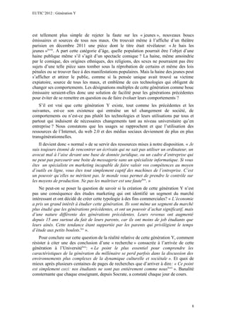 EUTIC’2012 : Génération Y




est tellement plus simple de rejeter la faute sur les « jeunes », nouveaux boucs
émissaires et sources de tous nos maux. On trouvait même à l’affiche d’un théâtre
parisien en décembre 2011 une pièce dont le titre était révélateur: « Je hais les
jeunes »lxviii. A part cette catégorie d’âge, quelle population pourrait être l’objet d’une
haine publique même s’il s’agit d’un spectacle comique ? La haine, même amoindrie
par le comique, des origines ethniques, des religions, des sexes ne pourraient pas être
sujets d’une telle pièce sans tomber sous la réprobation de certains et même des lois
pénales ou se trouver face à des manifestations populaires. Mais la haine des jeunes peut
s’afficher et attirer le public, comme si la pensée unique avait trouvé sa victime
expiatoire, source de tous les maux, et emblème de ces technologies qui obligent de
changer ses comportements. Les désignations multiples de cette génération comme bouc
émissaire seraient-elles donc une solution de facilité pour les générations précédentes
pour éviter de se remettre en question ou de faire évoluer leurs comportements ?
    S’il est vrai que cette génération Y existe, tout comme les précédentes et les
suivantes, est-ce son existence qui entraîne un tel changement de société, de
comportements ou n’est-ce pas plutôt les technologies et leurs utilisations par tous et
partout qui induisent de nécessaires changements tant au niveau universitaire qu’en
entreprise ? Nous constatons que les usages se rapprochent et que l’utilisation des
ressources de l’Internet, du web 2.0 et des médias sociaux deviennent de plus en plus
transgénérationnelles.
    Il devient donc « normal » de se servir des ressources mises à notre disposition. « Je
suis toujours étonné de rencontrer un écrivain qui ne sait pas utiliser un ordinateur, un
avocat mal à l’aise devant une base de donnée juridique, ou un cadre d’entreprise qui
ne peut pas parcourir une boite de messagerie sans un spécialiste informatique. Si vous
êtes un spécialiste en marketing incapable de faire valoir vos compétences au moyen
d’outils en ligne, vous êtes tout simplement captif des machines de l’entreprise. C’est
un pouvoir qu’elles ne méritent pas. le monde vous permet de prendre le contrôle sur
les moyens de production. Ne pas les maîtriser est une fautelxix. »
    Ne peut-on se poser la question de savoir si la création de cette génération Y n’est
pas une conséquence des études marketing qui ont identifié un segment du marché
intéressant et ont décidé de créer cette typologie à des fins commerciales? « L’économie
a pris un grand intérêt à étudier cette génération. Ils sont même un segment du marché
plus étudié que les générations précédentes, et ont un pouvoir d’achat significatif, mais
d’une nature différente des générations précédentes. Leurs revenus ont augmenté
depuis 15 ans surtout du fait de leurs parents, car ils ont moins de job étudiants que
leurs ainés. Cette tendance étant supportée par les parents qui privilégient le temps
d’étude aux petits boulots.lxx ».
    Pour conclure sur cette question de la réalité relative de cette génération Y, comment
résister à citer une des conclusion d’une « recherche » consacrée à l’arrivée de cette
génération à l’Universitélxxi: « Le point le plus essentiel pour comprendre les
caractéristiques de la génération du millénaire se perd parfois dans la discussion des
environnements plus complexes de la dynamique culturelle et sociétale ». Et quoi de
mieux après plusieurs centaines de pages de recherches que d’arriver à dire: « Ce point
est simplement ceci: nos étudiants ne sont pas entièrement comme nouslxxii ». Banalité
consternante que chaque enseignant, depuis Socrate, a constaté chaque jour de cours.




                                                                                         8
 