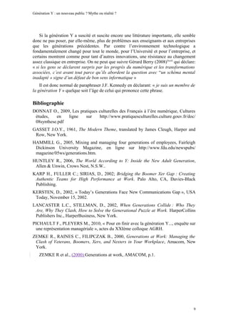 Génération Y : un nouveau public ? Mythe ou réalité ?




    Si la génération Y a suscité et suscite encore une littérature importante, elle semble
donc ne pas poser, par elle-même, plus de problèmes aux enseignants et aux entreprises
que les générations précédentes. Par contre l’environnement technologique a
fondamentalement changé pour tout le monde, pour l’Université et pour l’entreprise, et
certains montrent comme pour tant d’autres innovations, une résistance au changement
assez classique en entreprise. On ne peut que suivre Gérard Berry (2008) lxxiii qui déclare:
« si les gens se déclarent surpris par les progrès du numérique et les transformations
associées, c’est avant tout parce qu’ils abordent la question avec “un schéma mental
inadapté » signe d’un défaut de bon sens informatique »
    Il est donc normal de paraphraser J.F. Kennedy en déclarant: « je suis un membre de
la génération Y » quelque soit l’âge de celui qui prononce cette phrase.

Bibliographie
DONNAT O., 2009, Les pratiques culturelles des Français à l’ère numérique, Cultures
 études,   en   ligne   sur    http://www.pratiquesculturelles.culture.gouv.fr/doc/
 08synthese.pdf
GASSET J.O.Y., 1961, The Modern Theme, translated by James Cleugh, Harper and
 Row, New York.
HAMMILL G., 2005, Mixing and managing four generations of employees, Fairleigh
 Dickinson University Magazine, en ligne sur http://www.fdu.edu/newspubs/
 magazine/05ws/generations.htm.
HUNTLEY R., 2006, The World According to Y: Inside the New Adult Generation,
 Allen & Unwin, Crows Nest, N.S.W..
KARP H., FULLER C.; SIRIAS, D., 2002; Bridging the Boomer Xer Gap : Creating
 Authentic Teams for High Performance at Work. Palo Alto, CA, Davies-Black
 Publishing.
KERSTEN, D., 2002, « Today’s Generations Face New Communications Gap », USA
 Today, November 15, 2002.
LANCASTER L.C., STILLMAN, D., 2002, When Generations Collide : Who They
 Are, Why They Clash, How to Solve the Generational Puzzle at Work. HarperCollins
 Publishers Inc., HarperBusiness, New York.
PICHAULT F., PLEYERS M., 2010, « Pour en finir avec la génération Y..., enquête sur
 une représentation managériale », actes du XXIème colloque AGRH.
ZEMKE R., RAINES C., FILIPCZAK B., 2000, Generations at Work: Managing the
 Clash of Veterans, Boomers, Xers, and Nexters in Your Workplace, Amacom, New
 York.
    ZEMKE R et al., (2000) Generations at work, AMACOM, p.1.




                                                                                          9
 