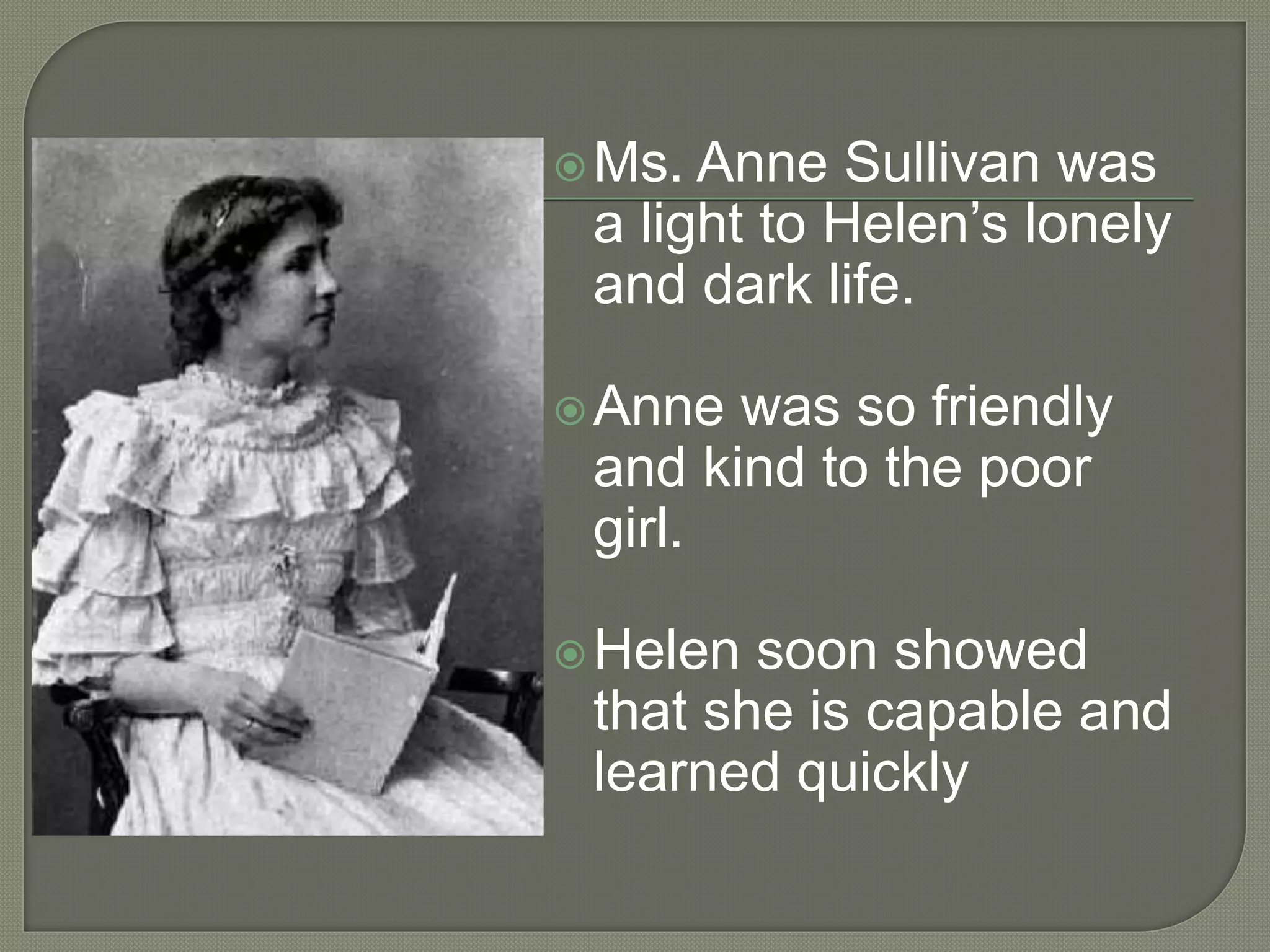 Ms. Anne Sullivan was
a light to Helen’s lonely
and dark life.
Anne was so friendly
and kind to the poor
girl.
Helen soon showed
that she is capable and
learned quickly
 