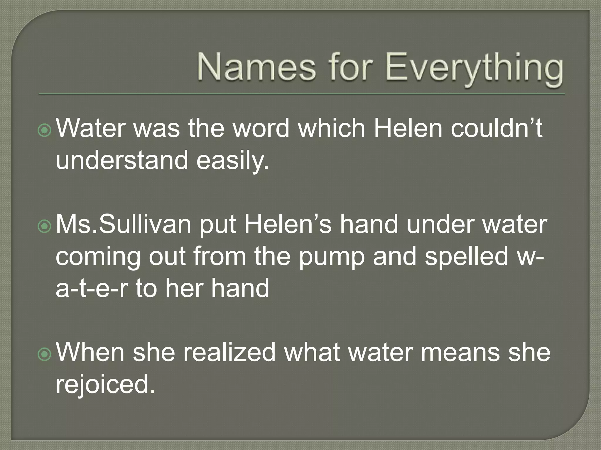 Water was the word which Helen couldn’t
understand easily.
Ms.Sullivan put Helen’s hand under water
coming out from the pump and spelled w-
a-t-e-r to her hand
When she realized what water means she
rejoiced.
 