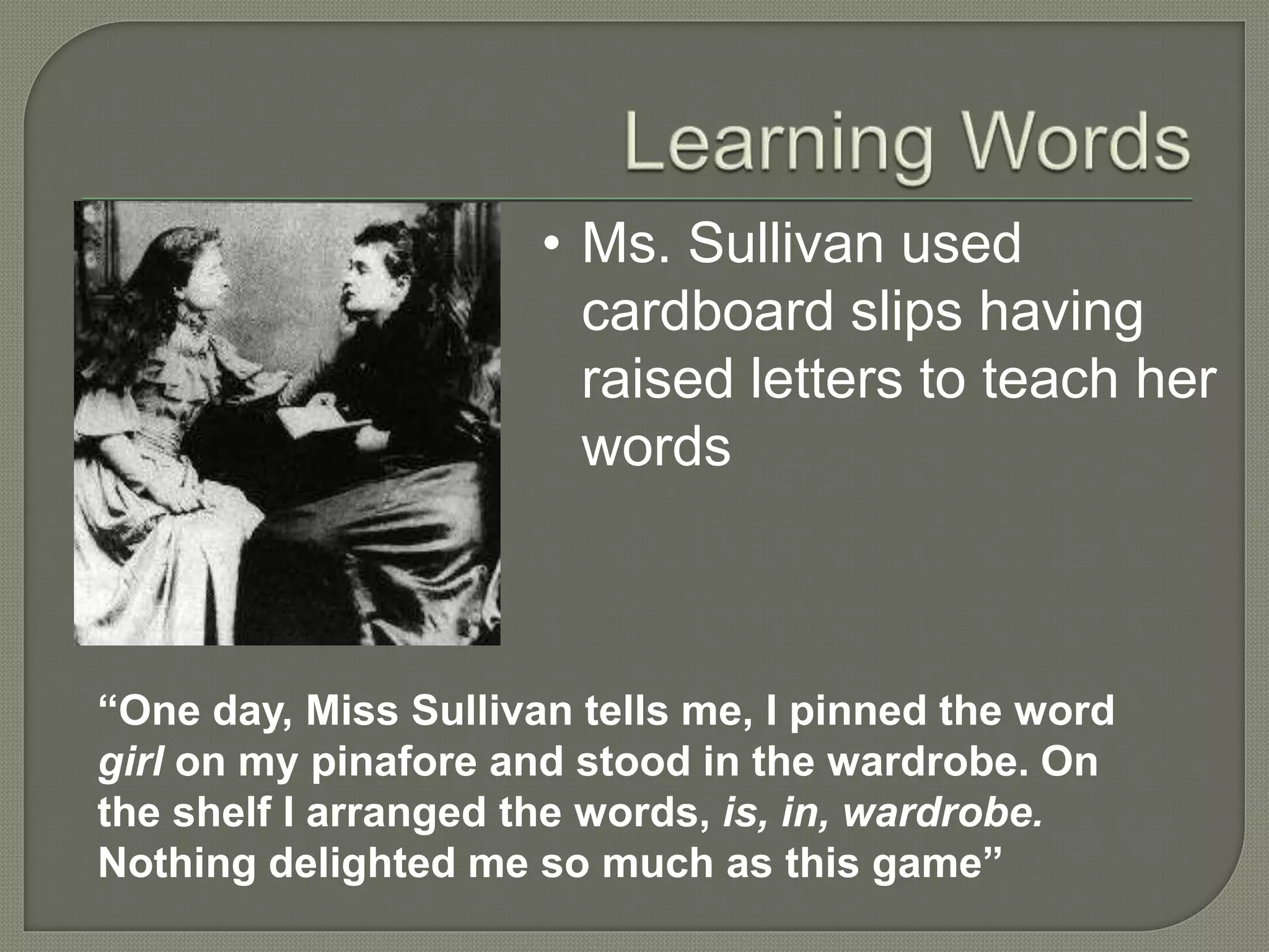 • Ms. Sullivan used
cardboard slips having
raised letters to teach her
words
“One day, Miss Sullivan tells me, I pinned the word
girl on my pinafore and stood in the wardrobe. On
the shelf I arranged the words, is, in, wardrobe.
Nothing delighted me so much as this game”
 
