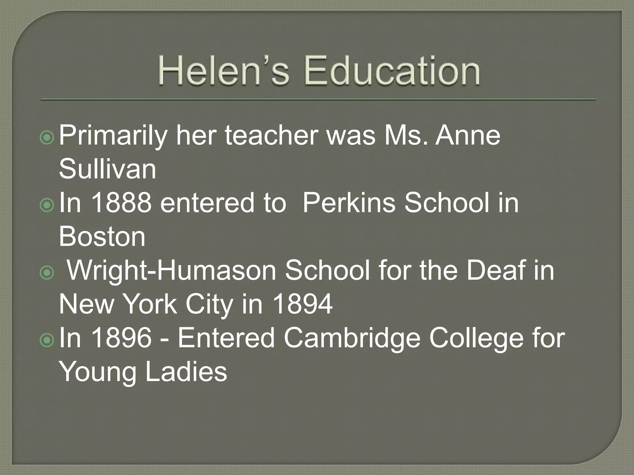 Primarily her teacher was Ms. Anne
Sullivan
In 1888 entered to Perkins School in
Boston
 Wright-Humason School for the Deaf in
New York City in 1894
In 1896 - Entered Cambridge College for
Young Ladies
 