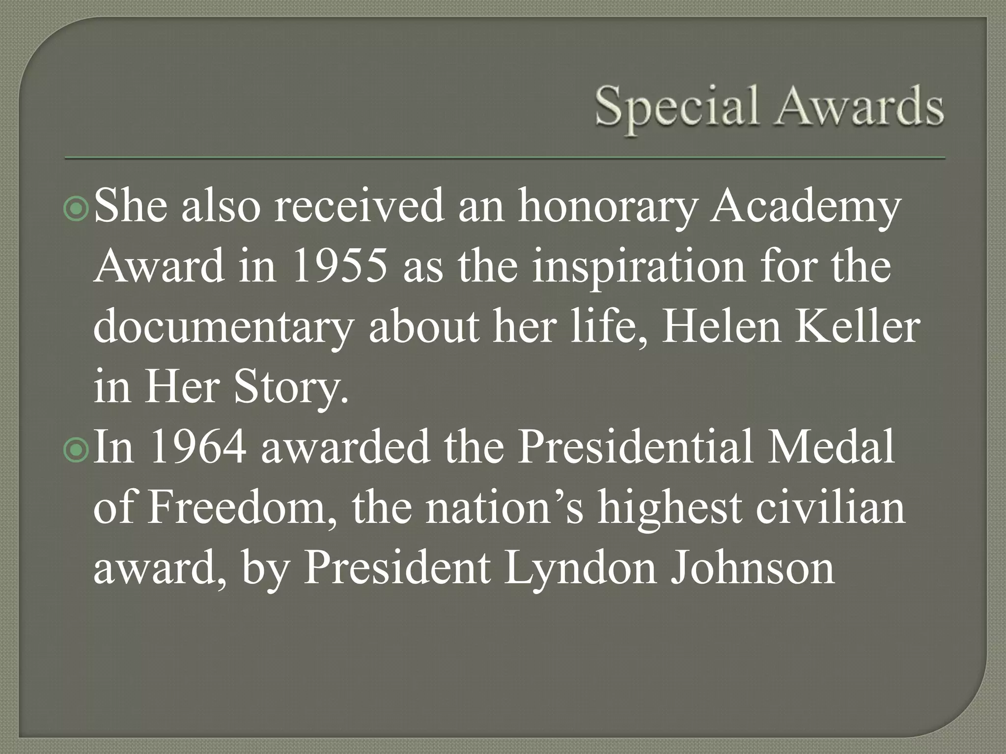 She also received an honorary Academy
Award in 1955 as the inspiration for the
documentary about her life, Helen Keller
in Her Story.
In 1964 awarded the Presidential Medal
of Freedom, the nation’s highest civilian
award, by President Lyndon Johnson
 