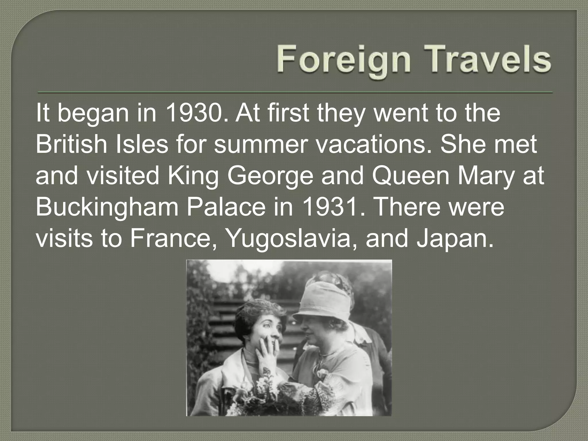 It began in 1930. At first they went to the
British Isles for summer vacations. She met
and visited King George and Queen Mary at
Buckingham Palace in 1931. There were
visits to France, Yugoslavia, and Japan.
 