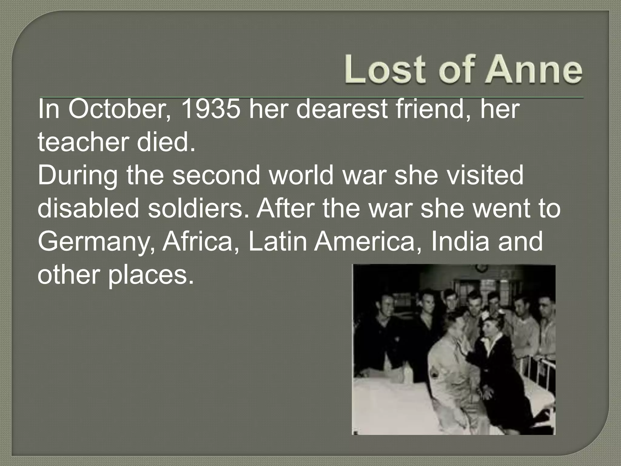 In October, 1935 her dearest friend, her
teacher died.
During the second world war she visited
disabled soldiers. After the war she went to
Germany, Africa, Latin America, India and
other places.
 
