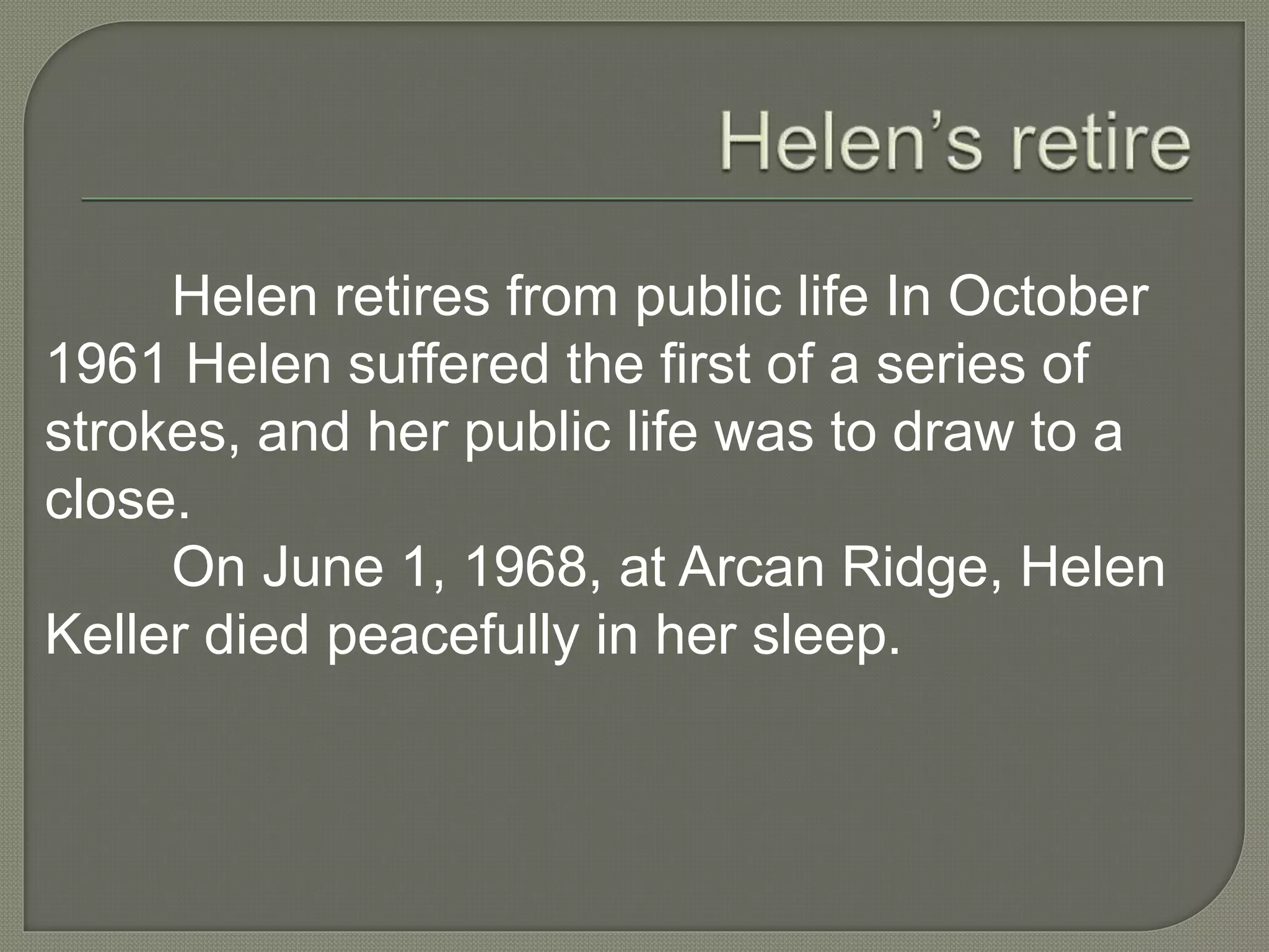 Helen retires from public life In October
1961 Helen suffered the first of a series of
strokes, and her public life was to draw to a
close.
On June 1, 1968, at Arcan Ridge, Helen
Keller died peacefully in her sleep.
 