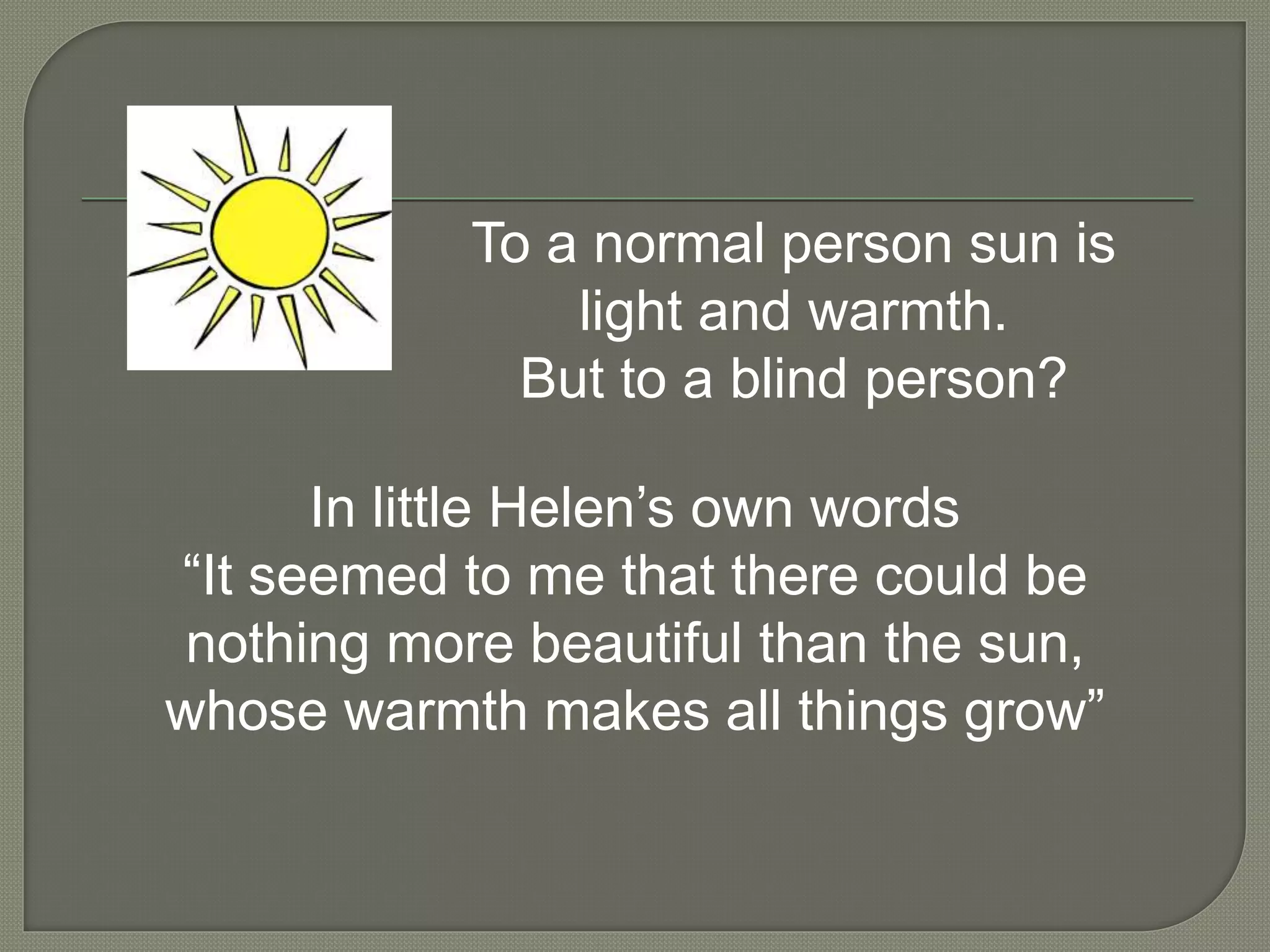 To a normal person sun is
light and warmth.
But to a blind person?
In little Helen’s own words
“It seemed to me that there could be
nothing more beautiful than the sun,
whose warmth makes all things grow”
 