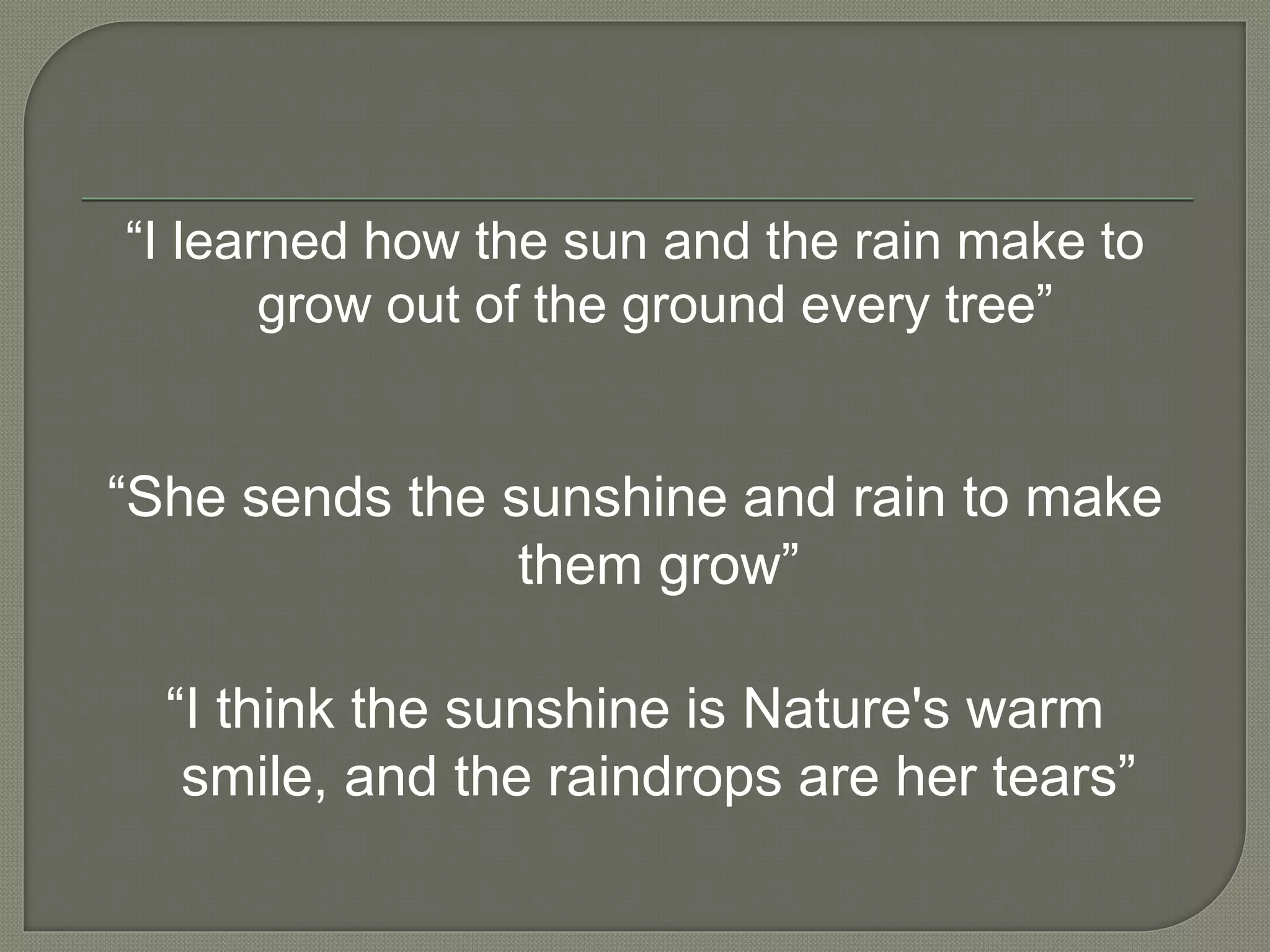 “I learned how the sun and the rain make to
grow out of the ground every tree”
“She sends the sunshine and rain to make
them grow”
“I think the sunshine is Nature's warm
smile, and the raindrops are her tears”
 