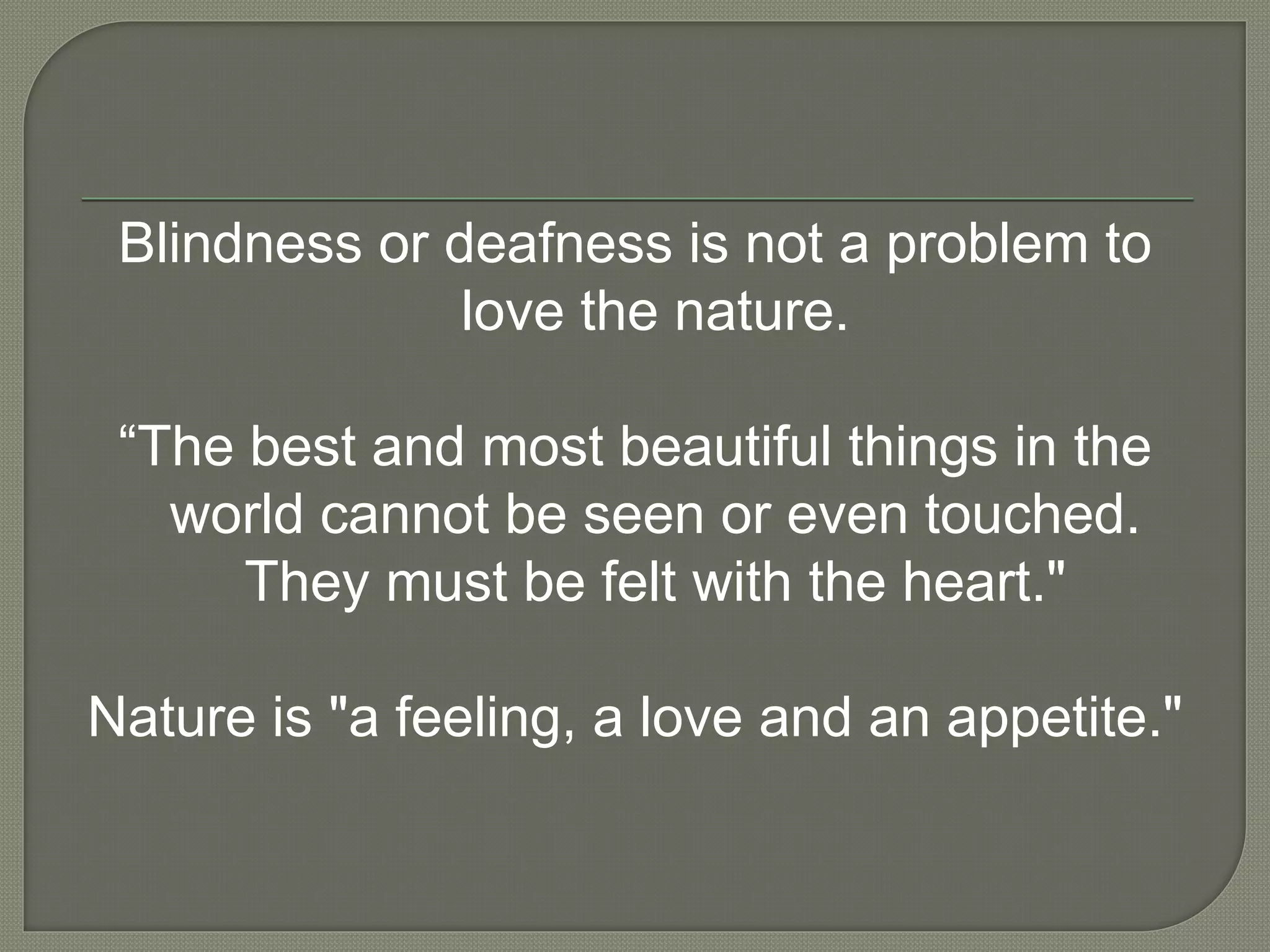 Blindness or deafness is not a problem to
love the nature.
“The best and most beautiful things in the
world cannot be seen or even touched.
They must be felt with the heart."
Nature is "a feeling, a love and an appetite."
 