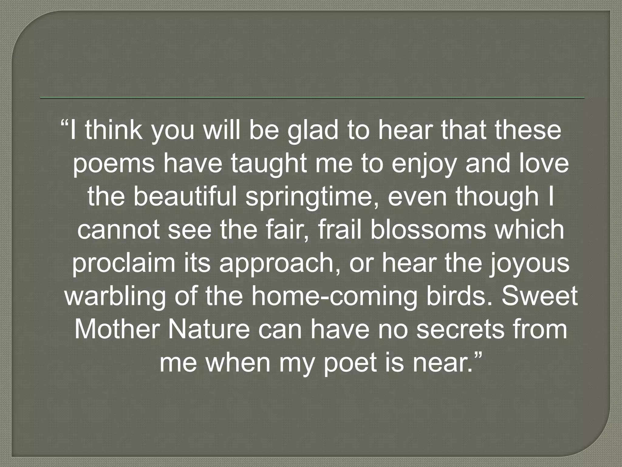 “I think you will be glad to hear that these
poems have taught me to enjoy and love
the beautiful springtime, even though I
cannot see the fair, frail blossoms which
proclaim its approach, or hear the joyous
warbling of the home-coming birds. Sweet
Mother Nature can have no secrets from
me when my poet is near.”
 