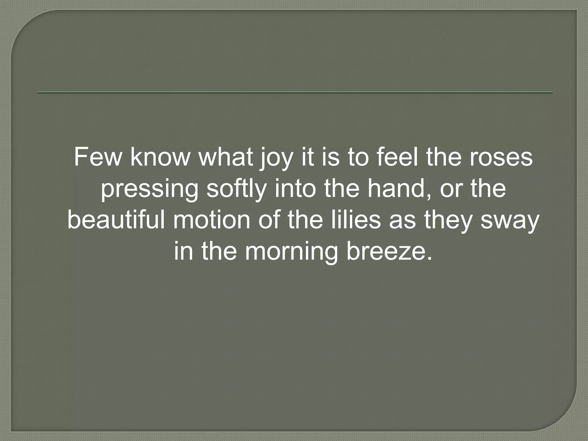 Few know what joy it is to feel the roses
pressing softly into the hand, or the
beautiful motion of the lilies as they sway
in the morning breeze.
 
