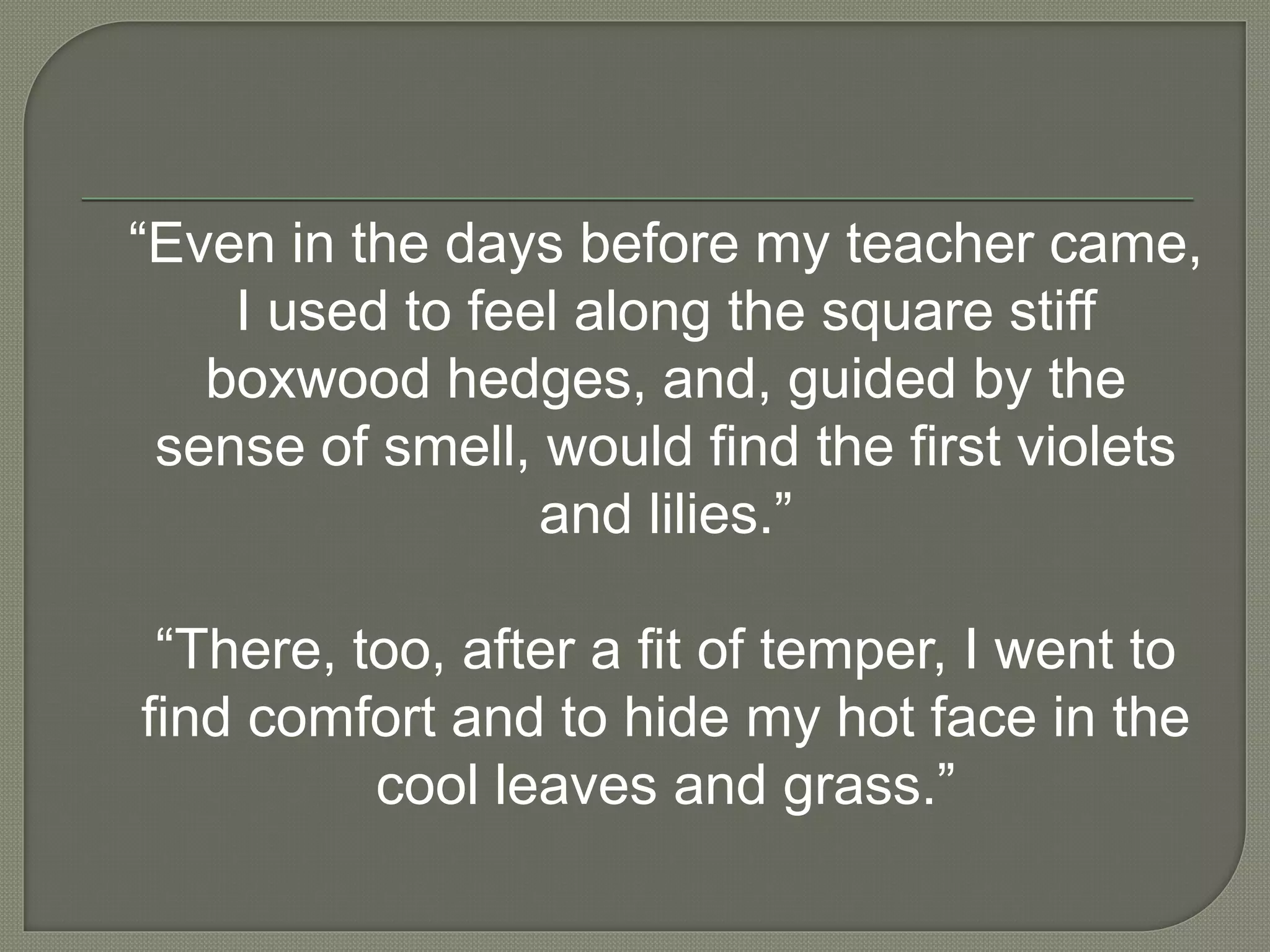 “Even in the days before my teacher came,
I used to feel along the square stiff
boxwood hedges, and, guided by the
sense of smell, would find the first violets
and lilies.”
“There, too, after a fit of temper, I went to
find comfort and to hide my hot face in the
cool leaves and grass.”
 