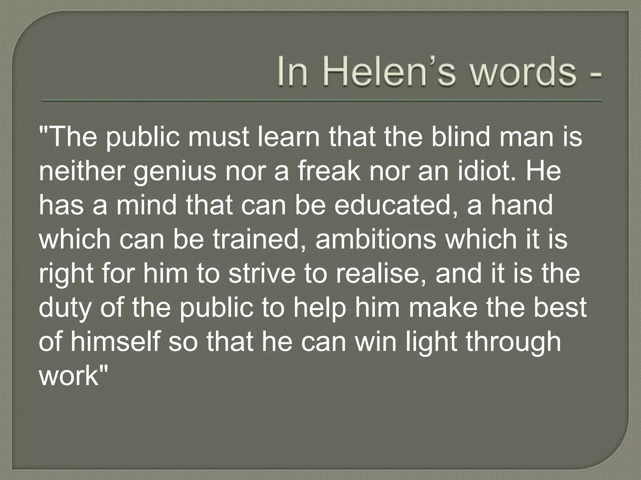 "The public must learn that the blind man is
neither genius nor a freak nor an idiot. He
has a mind that can be educated, a hand
which can be trained, ambitions which it is
right for him to strive to realise, and it is the
duty of the public to help him make the best
of himself so that he can win light through
work"
 