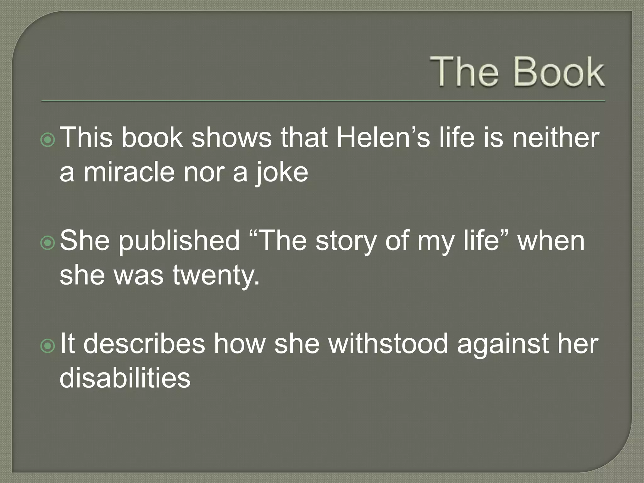 This book shows that Helen’s life is neither
a miracle nor a joke
She published “The story of my life” when
she was twenty.
It describes how she withstood against her
disabilities
 