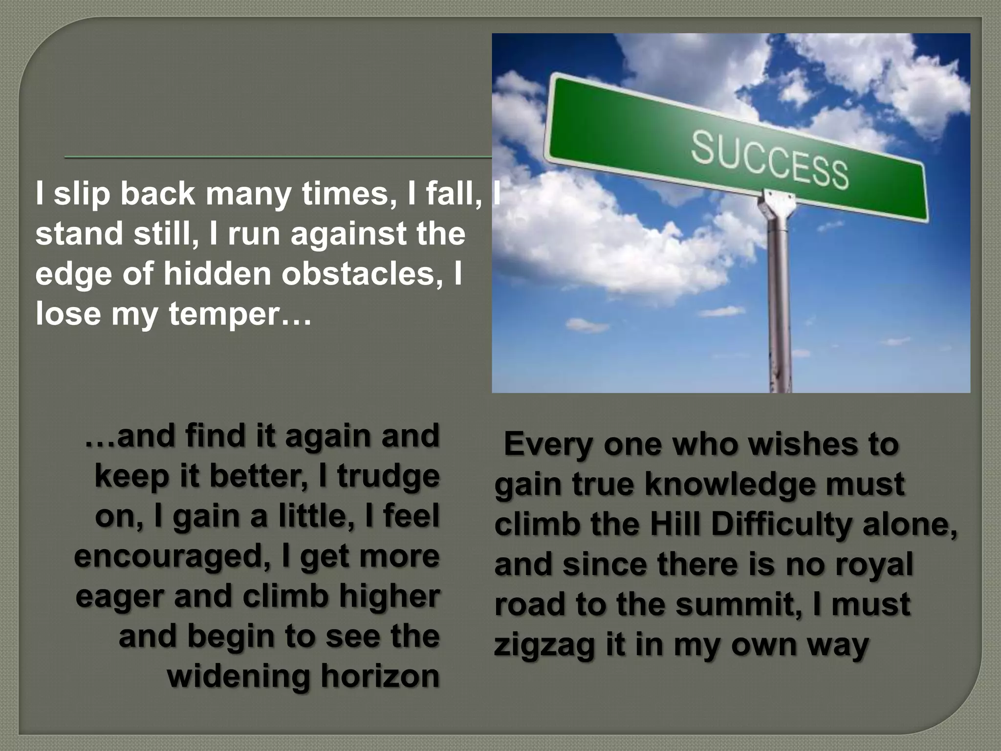 …and find it again and
keep it better, I trudge
on, I gain a little, I feel
encouraged, I get more
eager and climb higher
and begin to see the
widening horizon
I slip back many times, I fall, I
stand still, I run against the
edge of hidden obstacles, I
lose my temper…
Every one who wishes to
gain true knowledge must
climb the Hill Difficulty alone,
and since there is no royal
road to the summit, I must
zigzag it in my own way
 