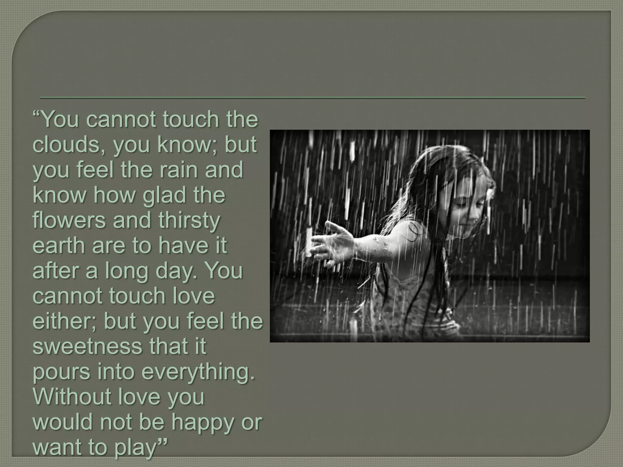 “You cannot touch the
clouds, you know; but
you feel the rain and
know how glad the
flowers and thirsty
earth are to have it
after a long day. You
cannot touch love
either; but you feel the
sweetness that it
pours into everything.
Without love you
would not be happy or
want to play”
 