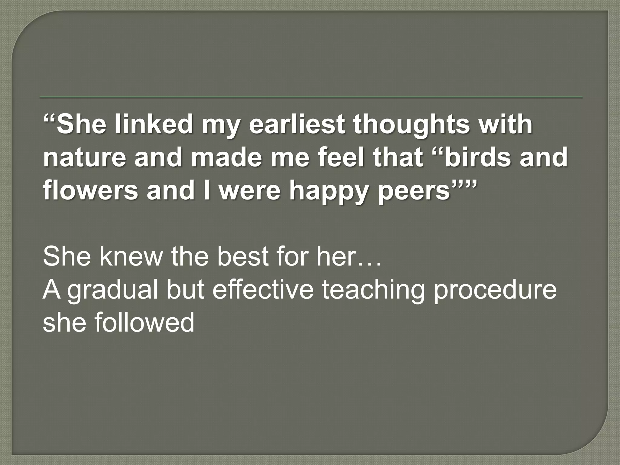 “She linked my earliest thoughts with
nature and made me feel that “birds and
flowers and I were happy peers””
She knew the best for her…
A gradual but effective teaching procedure
she followed
 