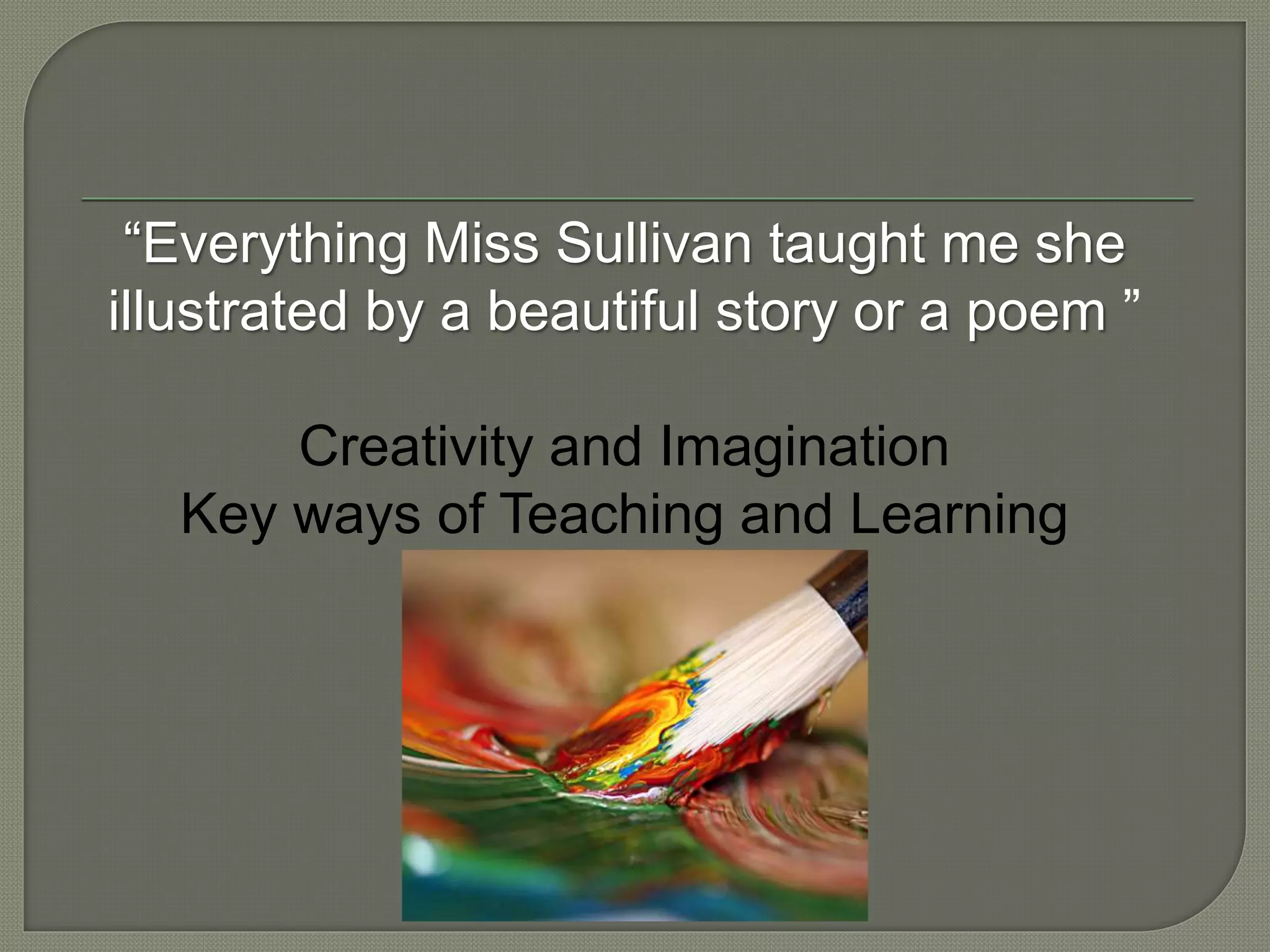 “Everything Miss Sullivan taught me she
illustrated by a beautiful story or a poem ”
Creativity and Imagination
Key ways of Teaching and Learning
 