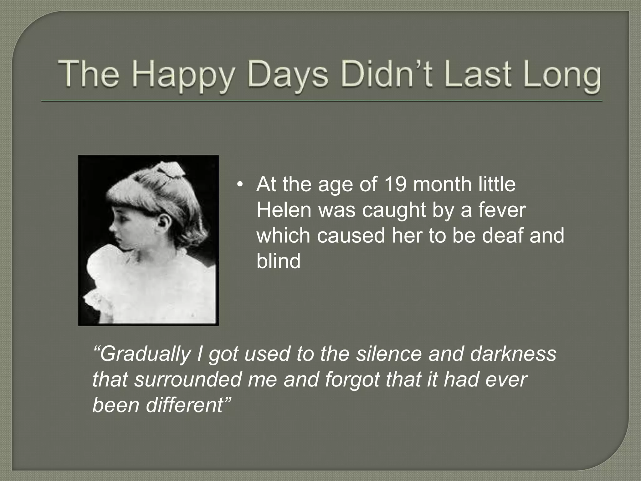 • At the age of 19 month little
Helen was caught by a fever
which caused her to be deaf and
blind
“Gradually I got used to the silence and darkness
that surrounded me and forgot that it had ever
been different”
 