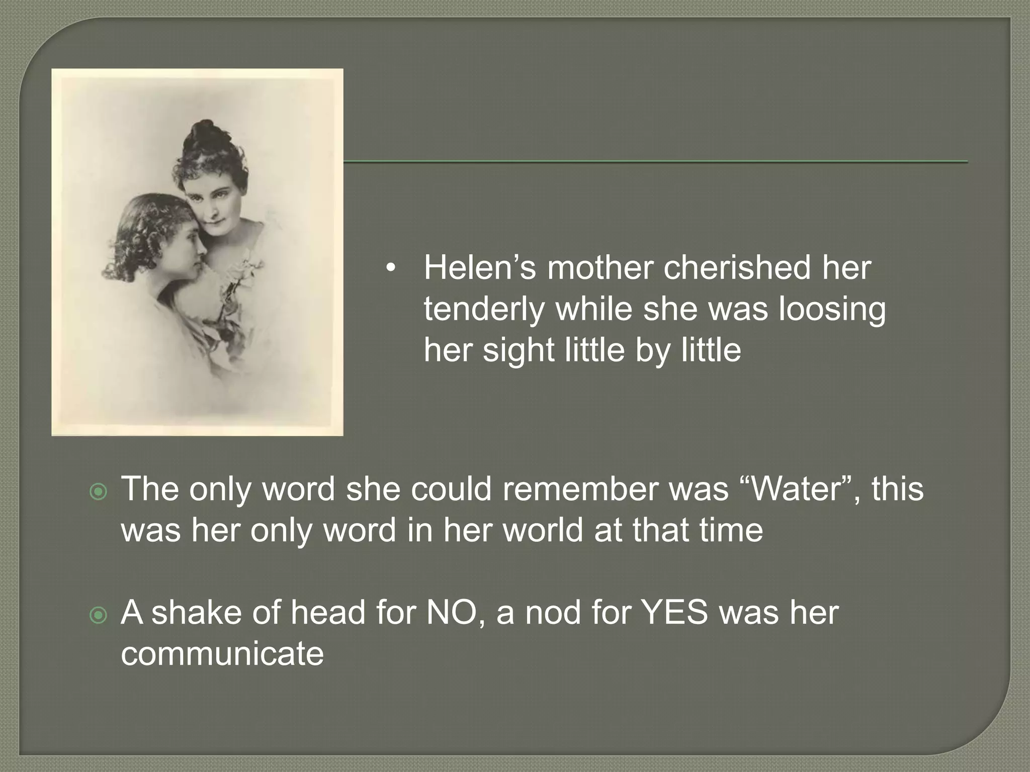  The only word she could remember was “Water”, this
was her only word in her world at that time
 A shake of head for NO, a nod for YES was her
communicate
• Helen’s mother cherished her
tenderly while she was loosing
her sight little by little
 