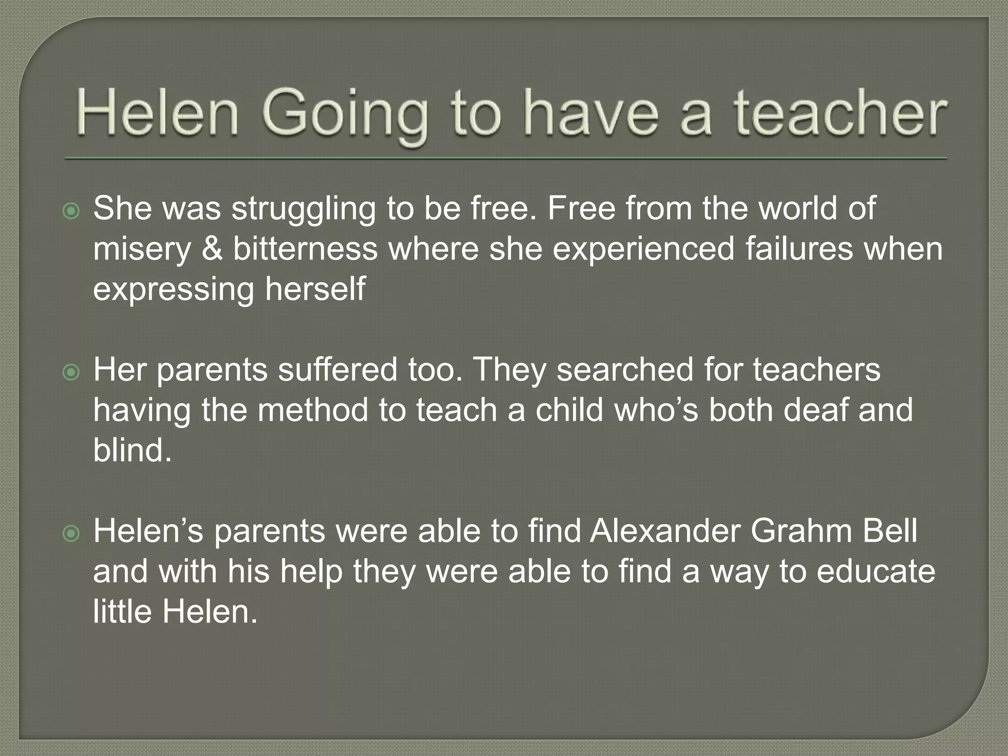  She was struggling to be free. Free from the world of
misery & bitterness where she experienced failures when
expressing herself
 Her parents suffered too. They searched for teachers
having the method to teach a child who’s both deaf and
blind.
 Helen’s parents were able to find Alexander Grahm Bell
and with his help they were able to find a way to educate
little Helen.
 