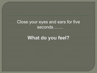 Close your eyes and ears for five
seconds…….
What do you feel?
 