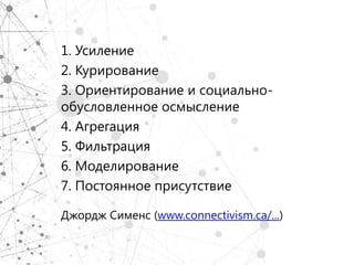 1. Усиление
2. Курирование
3. Ориентирование и социально-
обусловленное осмысление
4. Агрегация
5. Фильтрация
6. Моделирование
7. Постоянное присутствие

Джордж Сименс (www.connectivism.ca/...)
 