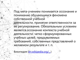 Под мета-учением понимается осознание и
понимание обучающимся феномена
собственной учебной
деятельности, принятие ответственности за
ее регулирование. Обязательным условием
является осознание контекста учебной
деятельности: четко сформулированных
учебных целей, предъявляемых
требований, собственных представлений о
желаемом результате и т. п.

Википедия (en.wikipedia.org/…)
 