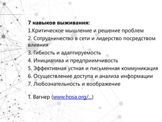 7 навыков выживания:
1.Критическое мышление и решение проблем
2. Сотрудничество в сети и лидерство посредством
влияния
3. Гибкость и адаптируемость
4. Инициатива и предприимчивость
5. Эффективная устная и письменная коммуникация
6. Осуществление доступа и анализа информации
7. Любознательность и воображение

Т. Вагнер (www.hosa.org/...)
 