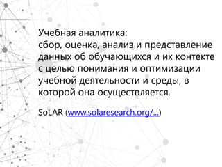 Учебная аналитика:
сбор, оценка, анализ и представление
данных об обучающихся и их контекте
с целью понимания и оптимизации
учебной деятельности и среды, в
которой она осуществляется.

SoLAR (www.solaresearch.org/...)
 