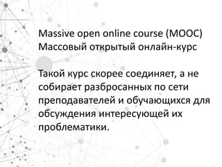 Massive open online course (MOOC)
Массовый открытый онлайн-курс

Такой курс скорее соединяет, а не
собирает разбросанных по сети
преподавателей и обучающихся для
обсуждения интересующей их
проблематики.
 