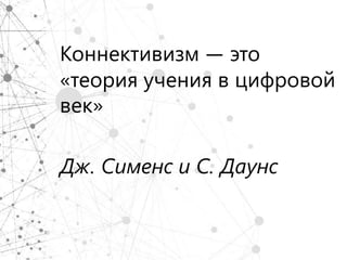 Коннективизм — это
«теория учения в цифровой
век»

Дж. Сименс и С. Даунс
 