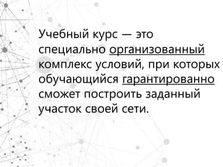 Учебный курс — это
специально организованный
комплекс условий, при которых
обучающийся гарантированно
сможет построить заданный
участок своей сети.
 