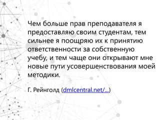 Чем больше прав преподавателя я
предоставляю своим студентам, тем
сильнее я поощряю их к принятию
ответственности за собственную
учебу, и тем чаще они открывают мне
новые пути усовершенствования моей
методики.

Г. Рейнголд (dmlcentral.net/...)
 