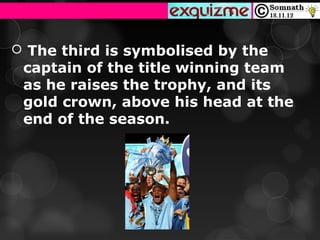  The third is symbolised by the
 captain of the title winning team
 as he raises the trophy, and its
 gold crown, above his head at the
 end of the season.
 