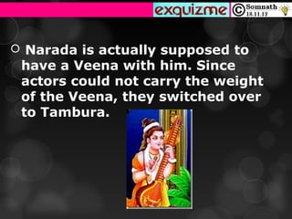  Narada is actually supposed to
 have a Veena with him. Since
 actors could not carry the weight
 of the Veena, they switched over
 to Tambura.
 