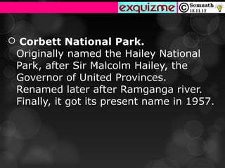  Corbett National Park.
 Originally named the Hailey National 
 Park, after Sir Malcolm Hailey, the 
 Governor of United Provinces. 
 Renamed later after Ramganga river. 
 Finally, it got its present name in 1957.
 
