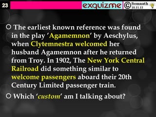  The earliest known reference was found
 in the play ’Agamemnon’ by Aeschylus,
 when Clytemnestra welcomed her
 husband Agamemnon after he returned
 from Troy. In 1902, The New York Central
 Railroad did something similar to
 welcome passengers aboard their 20th
 Century Limited passenger train.
 Which ‘custom’ am I talking about?
 