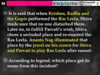  It is said that when Krishna, Radha and
 the Gopis performed the Ras Leela, Shiva
 made sure that no one disturbed them.
 Later on, to fulfill Parvati’s wish, Shiva
 chose a secluded place and re-enacted the
 Ras Leela. Ananta Nag illuminated that
 place by the jewel on his crown for Shiva
 and Parvati to play Ras Leela after sunset.

 According to legend, which place got its
 name from this incident?
 