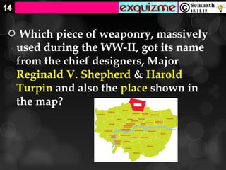     Which piece of weaponry, massively
    used during the WW-II, got its name
    from the chief designers, Major
    Reginald V. Shepherd & Harold
    Turpin and also the place shown in
    the map?
 