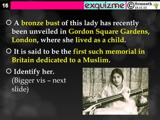  A bronze bust of this lady has recently
 been unveiled in Gordon Square Gardens,
 London, where she lived as a child.
 It is said to be the first such memorial in
 Britain dedicated to a Muslim.
 Identify her.
 (Bigger vis – next
 slide)
 