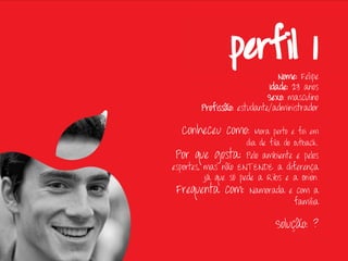 Nome: Felipe
                             Idade: 23 anos
                            Sexo: masculino
        Profissão: estudante/administrador

  Conheceu como:        Mora perto e foi em
                     dia de fila do Outback.
 Por que gosta:       Pelo ambiente e pelos
esportes, mas não ENTENDE a diferença
          já que só pede a Ribs e a Onion.
 Frequenta com: Namorada e com a
                                   família

                              Solução: ?
 