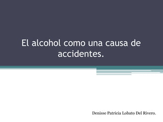 El alcohol como una causa de
         accidentes.




                Denisse Patricia Lobato Del Rivero.
 