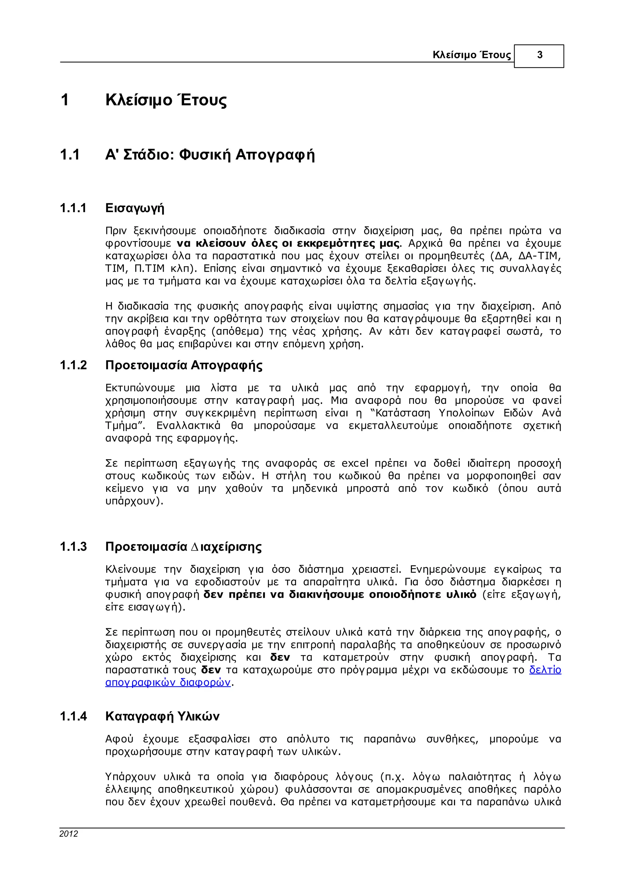 Κλείσιµο Έτους     3



1          Κλείσιµο Έτους


1.1        A' Στάδιο: Φυσική Απογραφή


1.1.1      Εισαγωγή
           Πριν ξεκινήσουµε οποιαδήποτε διαδικασία στην διαχείριση µας, θα πρέπει πρώτα να
           φροντίσουµε να κλείσουν όλες οι εκκρεµότητες µας. Αρχικά θα πρέπει να έχουµε
           καταχωρίσει όλα τα παραστατικά που µας έχουν στείλει οι προµηθευτές (∆Α, ∆Α-ΤΙΜ,
           ΤΙΜ, Π.ΤΙΜ κλπ). Επίσης είναι σηµαντικό να έχουµε ξεκαθαρίσει όλες τις συναλλαγ ές
           µας µε τα τµήµατα και να έχουµε καταχωρίσει όλα τα δελτία εξαγ ωγ ής.

           Η διαδικασία της φυσικής απογ ραφής είναι υψίστης σηµασίας γ ια την διαχείριση. Από
           την ακρίβεια και την ορθότητα των στοιχείων που θα καταγ ράψουµε θα εξαρτηθεί και η
           απογ ραφή έναρξης (απόθεµα) της νέας χρήσης. Αν κάτι δεν καταγ ραφεί σωστά, το
           λάθος θα µας επιβαρύνει και στην επόµενη χρήση.

1.1.2      Προετοιµασία Απογραφής
           Εκτυπώνουµε µια λίστα µε τα υλικά µας από την εφαρµογ ή, την οποία θα
           χρησιµοποιήσουµε στην καταγ ραφή µας. Μια αναφορά που θα µπορούσε να φανεί
           χρήσιµη στην συγ κεκριµένη περίπτωση είναι η “Κατάσταση Υπολοίπων Ειδών Ανά
           Τµήµα”. Εναλλακτικά θα µπορούσαµε να εκµεταλλευτούµε οποιαδήποτε σχετική
           αναφορά της εφαρµογ ής.

           Σε περίπτωση εξαγ ωγ ής της αναφοράς σε excel πρέπει να δοθεί ιδιαίτερη προσοχή
           στους κωδικούς των ειδών. Η στήλη του κωδικού θα πρέπει να µορφοποιηθεί σαν
           κείµενο γ ια να µην χαθούν τα µηδενικά µπροστά από τον κωδικό (όπου αυτά
           υπάρχουν).



1.1.3      Προετοιµασία ∆ιαχείρισης
           Κλείνουµε την διαχείριση γ ια όσο διάστηµα χρειαστεί. Ενηµερώνουµε εγ καίρως τα
           τµήµατα γ ια να εφοδιαστούν µε τα απαραίτητα υλικά. Για όσο διάστηµα διαρκέσει η
           φυσική απογ ραφή δεν πρέπει να διακινήσουµε οποιοδήποτε υλικό (είτε εξαγ ωγ ή,
           είτε εισαγ ωγ ή).

           Σε περίπτωση που οι προµηθευτές στείλουν υλικά κατά την διάρκεια της απογ ραφής, ο
           διαχειριστής σε συνεργ ασία µε την επιτροπή παραλαβής τα αποθηκεύουν σε προσωρινό
           χώρο εκτός διαχείρισης και δεν τα καταµετρούν στην φυσική απογ ραφή. Τα
           παραστατικά τους δεν τα καταχωρούµε στο πρόγ ραµµα µέχρι να εκδώσουµε το δελτίο
           απογ ραφικών διαφορών.


1.1.4      Καταγραφή Υλικών
           Αφού έχουµε εξασφαλίσει στο απόλυτο τις       παραπάνω    συνθήκες,   µπορούµε    να
           προχωρήσουµε στην καταγ ραφή των υλικών.

           Υπάρχουν υλικά τα οποία γ ια διαφόρους λόγ ους (π.χ. λόγ ω παλαιότητας ή λόγ ω
           έλλειψης αποθηκευτικού χώρου) φυλάσσονται σε αποµακρυσµένες αποθήκες παρόλο
           που δεν έχουν χρεωθεί πουθενά. Θα πρέπει να καταµετρήσουµε και τα παραπάνω υλικά


© 2012 Computer Solutions S.A.
 